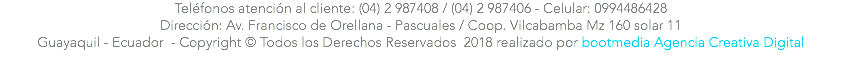 Teléfonos atención al cliente: (04) 2 987408 / (04) 2 987406 - Celular: 0994486428 Dirección: Av. Francisco de Orellana - Pascuales / Coop. Vilcabamba Mz 160 solar 11 Guayaquil - Ecuador - Copyright © Todos los Derechos Reservados 2018 realizado por bootmedia Agencia Creativa Digital 