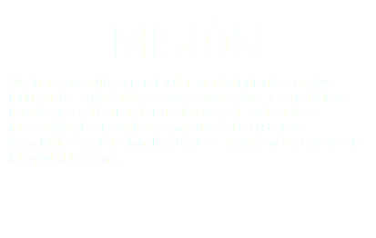 MISIÓN Diseñar, construir, reparar y dar mantenimiento a equipos industriales en distintos sectores productivos y estratégicos, impulsando así la transformación del país aplicando la innovación y la creatividad, apoyados así en recursos tecnológicos y profesionales donde se mantiene el respeto a la integridad humana. 