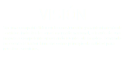 VISIÓN Ser una compañía líder en la construcción y mantenimiento de servicios industriales en el mercado nacional, a través de una empresa competente generando fuentes de empleo. Teniendo en cuenta el factor humano como principio de calidad para nuestros servicios. 